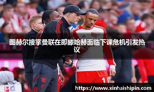图赫尔接掌曼联在即滕哈赫面临下课危机引发热议