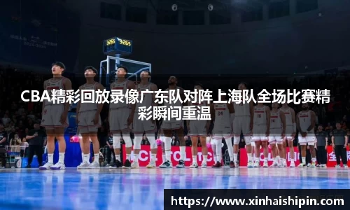 CBA精彩回放录像广东队对阵上海队全场比赛精彩瞬间重温