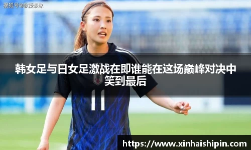 韩女足与日女足激战在即谁能在这场巅峰对决中笑到最后