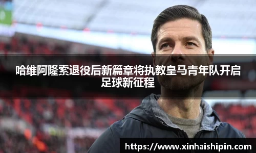 哈维阿隆索退役后新篇章将执教皇马青年队开启足球新征程