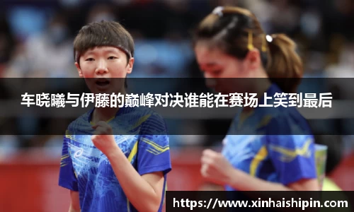 车晓曦与伊藤的巅峰对决谁能在赛场上笑到最后