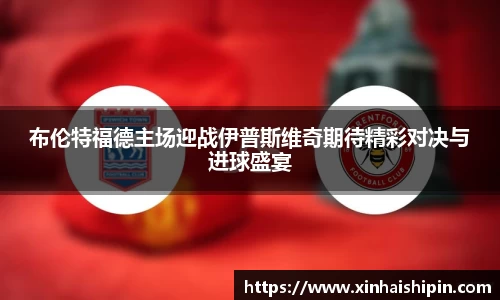 布伦特福德主场迎战伊普斯维奇期待精彩对决与进球盛宴