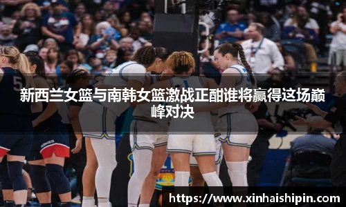 新西兰女篮与南韩女篮激战正酣谁将赢得这场巅峰对决