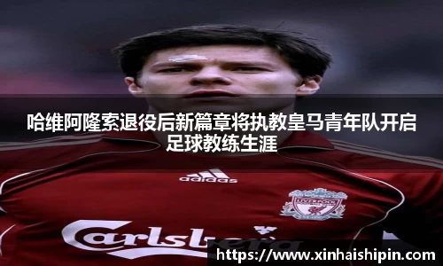 哈维阿隆索退役后新篇章将执教皇马青年队开启足球教练生涯