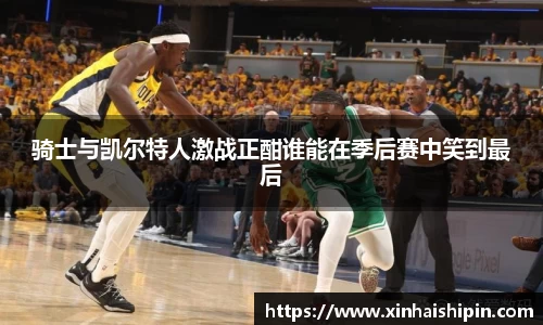 骑士与凯尔特人激战正酣谁能在季后赛中笑到最后